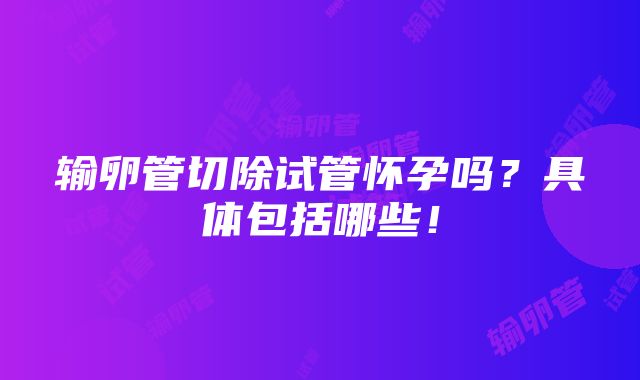 输卵管切除试管怀孕吗？具体包括哪些！