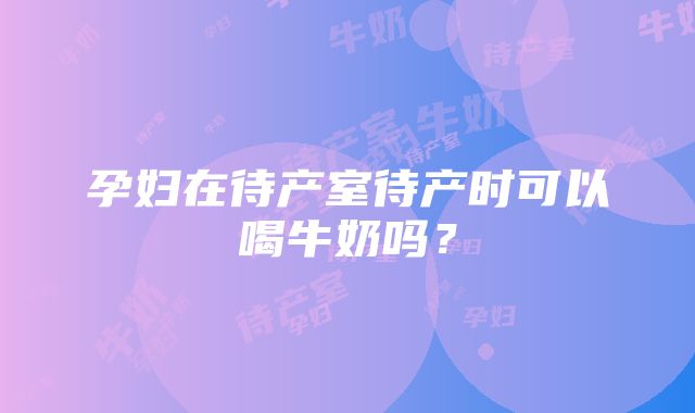 孕妇在待产室待产时可以喝牛奶吗？