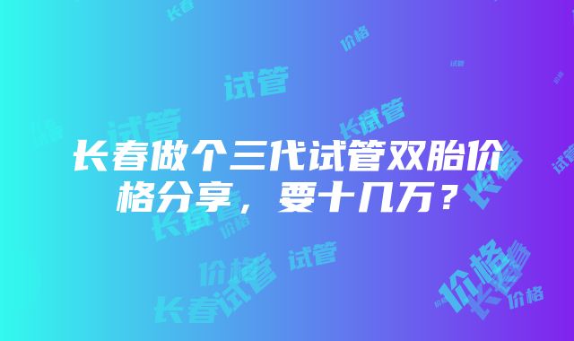 长春做个三代试管双胎价格分享，要十几万？