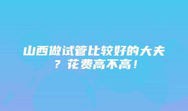 山西做试管比较好的大夫？花费高不高！