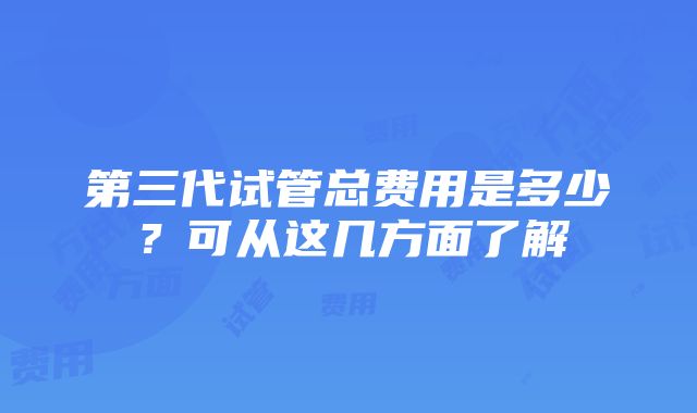 第三代试管总费用是多少？可从这几方面了解