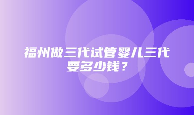 福州做三代试管婴儿三代要多少钱？