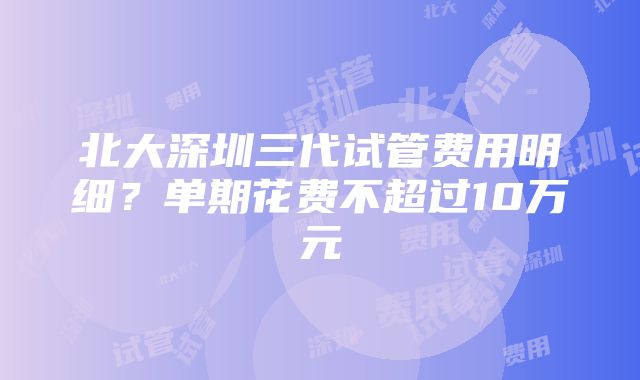 北大深圳三代试管费用明细？单期花费不超过10万元