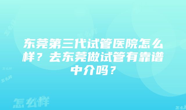 东莞第三代试管医院怎么样？去东莞做试管有靠谱中介吗？