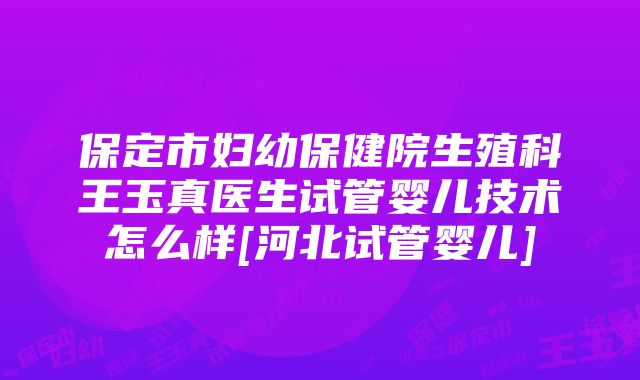 保定市妇幼保健院生殖科王玉真医生试管婴儿技术怎么样[河北试管婴儿]