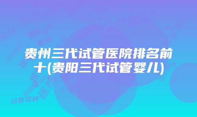 贵州三代试管医院排名前十(贵阳三代试管婴儿)