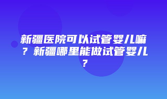 新疆医院可以试管婴儿嘛？新疆哪里能做试管婴儿？