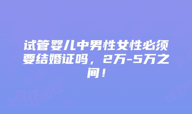 试管婴儿中男性女性必须要结婚证吗，2万-5万之间！