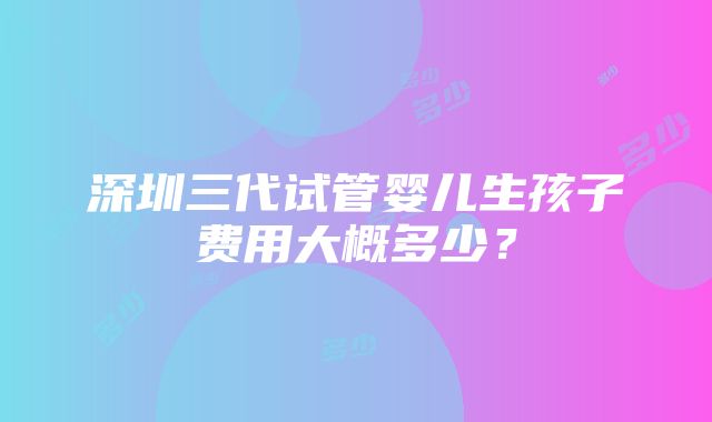 深圳三代试管婴儿生孩子费用大概多少？