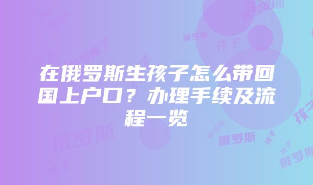 在俄罗斯生孩子怎么带回国上户口？办理手续及流程一览