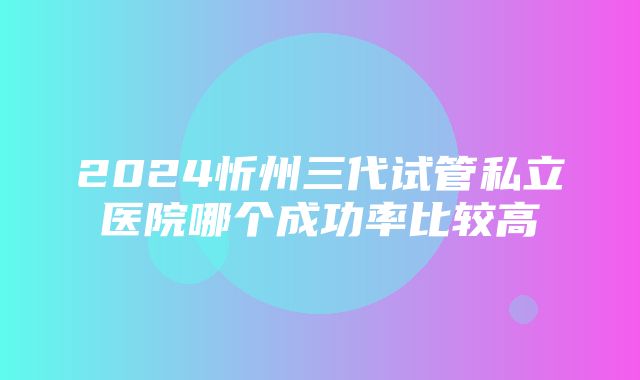 2024忻州三代试管私立医院哪个成功率比较高