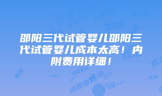 邵阳三代试管婴儿邵阳三代试管婴儿成本太高！内附费用详细！