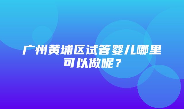 广州黄埔区试管婴儿哪里可以做呢？