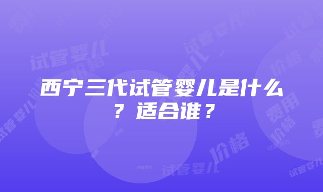 西宁三代试管婴儿是什么？适合谁？