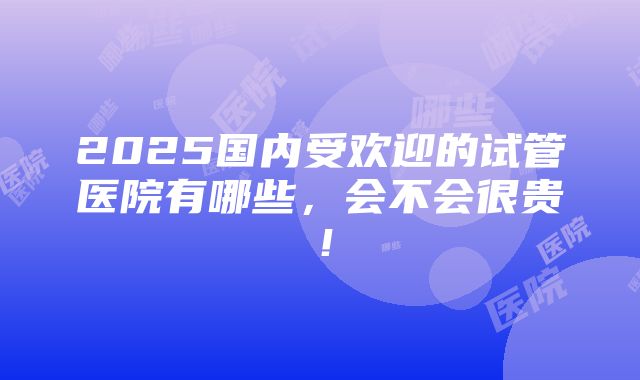 2025国内受欢迎的试管医院有哪些，会不会很贵！