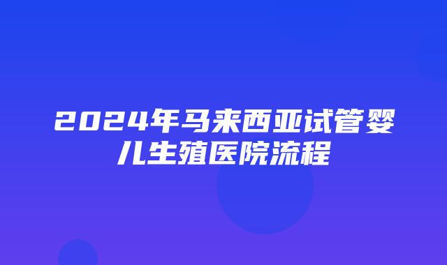 2024年马来西亚试管婴儿生殖医院流程