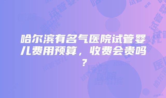 哈尔滨有名气医院试管婴儿费用预算，收费会贵吗？