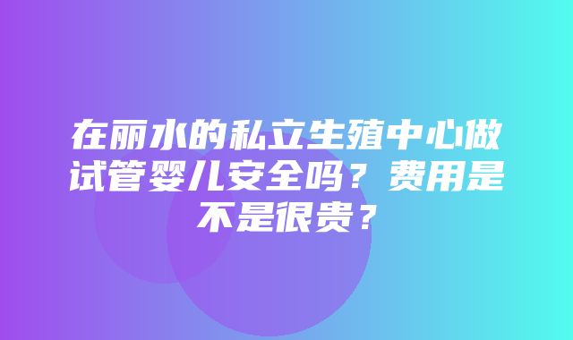 在丽水的私立生殖中心做试管婴儿安全吗？费用是不是很贵？