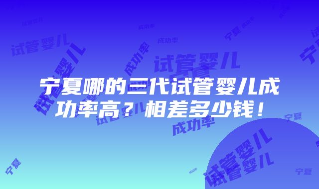 宁夏哪的三代试管婴儿成功率高？相差多少钱！