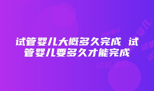 试管婴儿大概多久完成 试管婴儿要多久才能完成