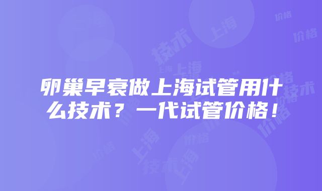 卵巢早衰做上海试管用什么技术？一代试管价格！