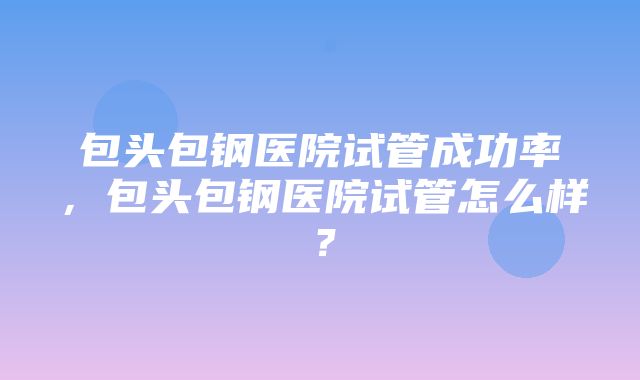 包头包钢医院试管成功率，包头包钢医院试管怎么样？