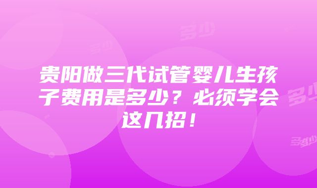 贵阳做三代试管婴儿生孩子费用是多少？必须学会这几招！