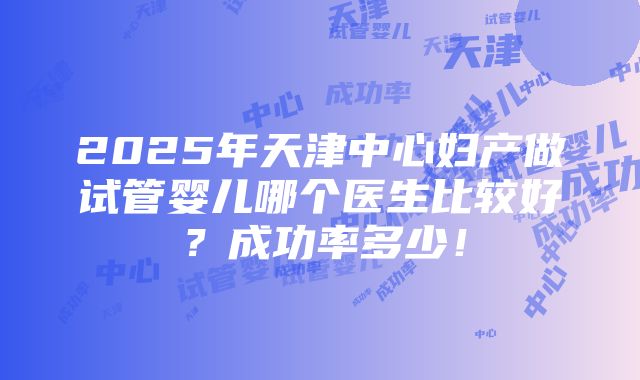 2025年天津中心妇产做试管婴儿哪个医生比较好？成功率多少！