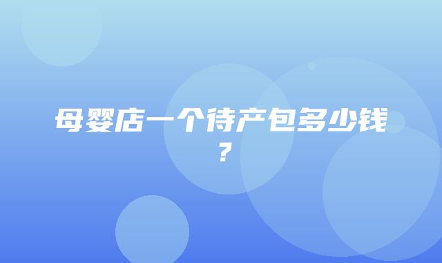 母婴店一个待产包多少钱？