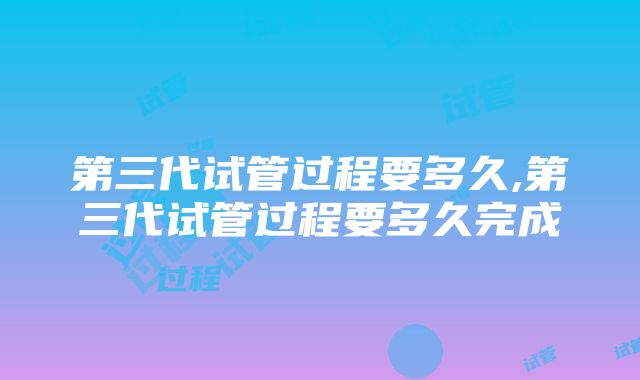 第三代试管过程要多久,第三代试管过程要多久完成