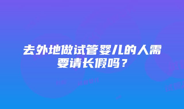 去外地做试管婴儿的人需要请长假吗？