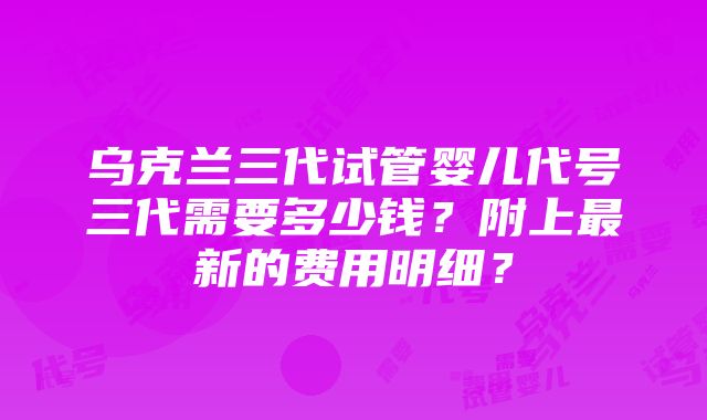 乌克兰三代试管婴儿代号三代需要多少钱？附上最新的费用明细？