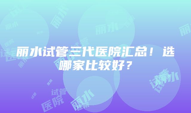 丽水试管三代医院汇总！选哪家比较好？