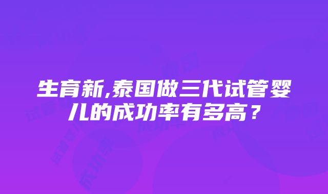 生育新,泰国做三代试管婴儿的成功率有多高？