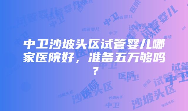 中卫沙坡头区试管婴儿哪家医院好，准备五万够吗？