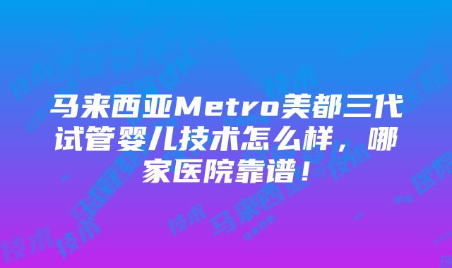 马来西亚Metro美都三代试管婴儿技术怎么样，哪家医院靠谱！