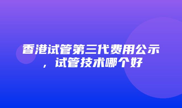 香港试管第三代费用公示，试管技术哪个好