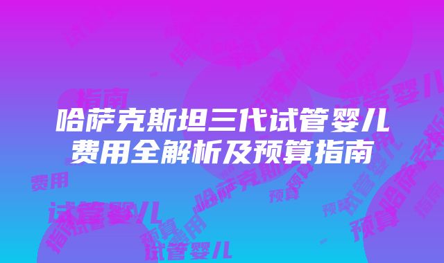 哈萨克斯坦三代试管婴儿费用全解析及预算指南