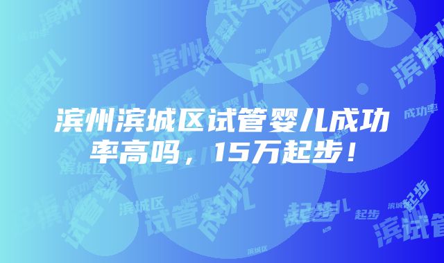 滨州滨城区试管婴儿成功率高吗，15万起步！