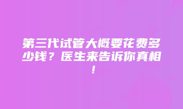 第三代试管大概要花费多少钱？医生来告诉你真相！