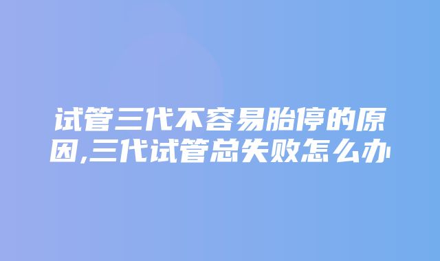 试管三代不容易胎停的原因,三代试管总失败怎么办