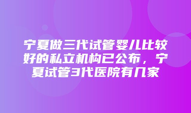 宁夏做三代试管婴儿比较好的私立机构已公布，宁夏试管3代医院有几家