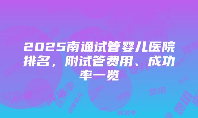 2025南通试管婴儿医院排名，附试管费用、成功率一览