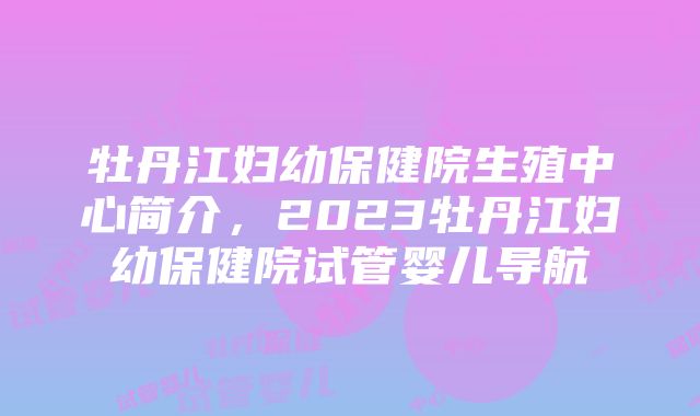 牡丹江妇幼保健院生殖中心简介，2023牡丹江妇幼保健院试管婴儿导航