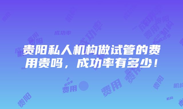 贵阳私人机构做试管的费用贵吗，成功率有多少！