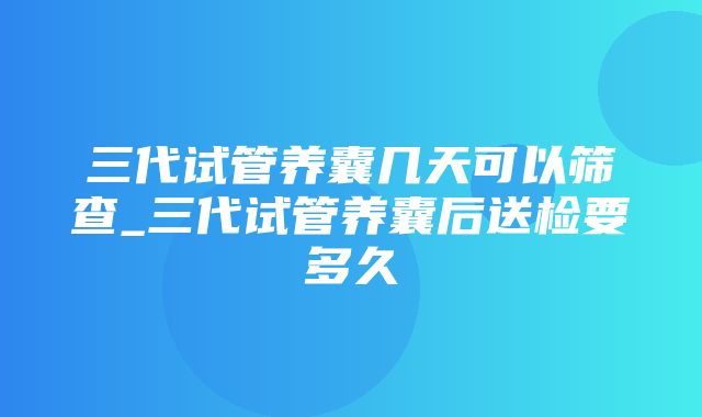 三代试管养囊几天可以筛查_三代试管养囊后送检要多久