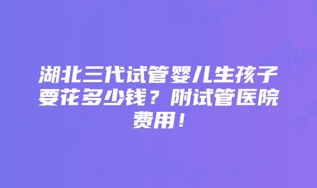 湖北三代试管婴儿生孩子要花多少钱？附试管医院费用！