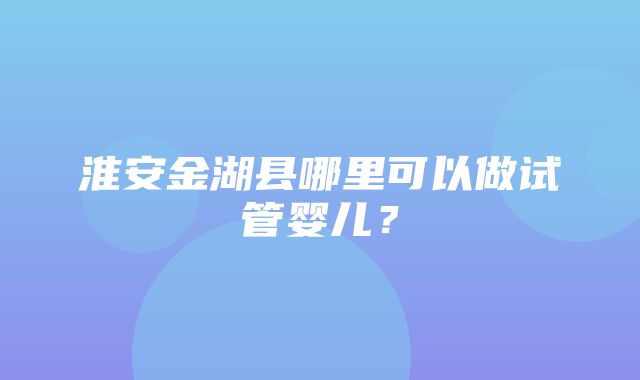 淮安金湖县哪里可以做试管婴儿？