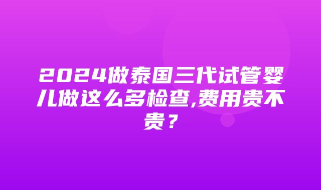 2024做泰国三代试管婴儿做这么多检查,费用贵不贵？