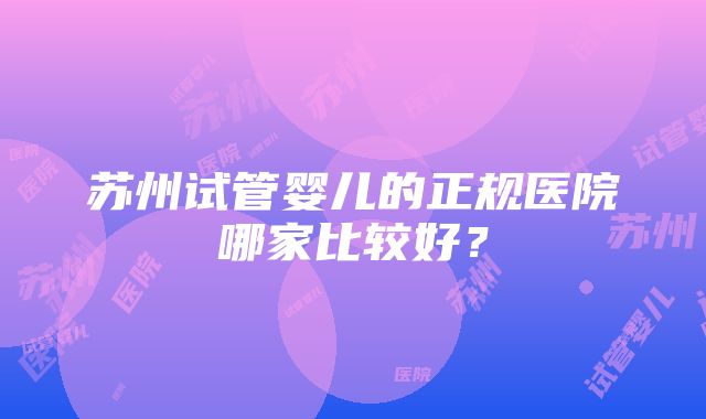 苏州试管婴儿的正规医院哪家比较好？